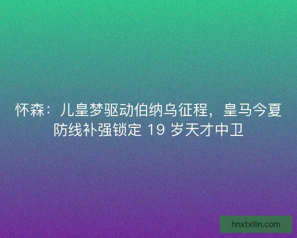 怀森：儿皇梦驱动伯纳乌征程，皇马今夏防线补强锁定 19 岁天才中卫