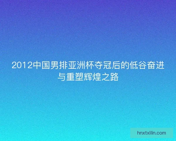 2012中国男排亚洲杯夺冠后的低谷奋进与重塑辉煌之路 2012中国男排亚洲杯夺冠后的低谷奋进与重塑辉煌之路