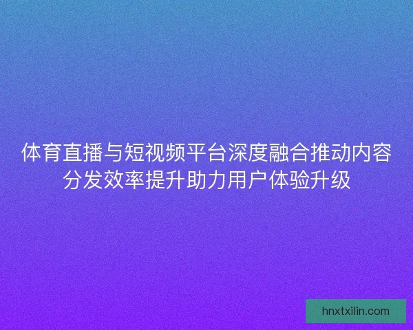 体育直播与短视频平台深度融合推动内容分发效率提升助力用户体验升级