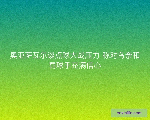 奥亚萨瓦尔谈点球大战压力 称对乌奈和罚球手充满信心
