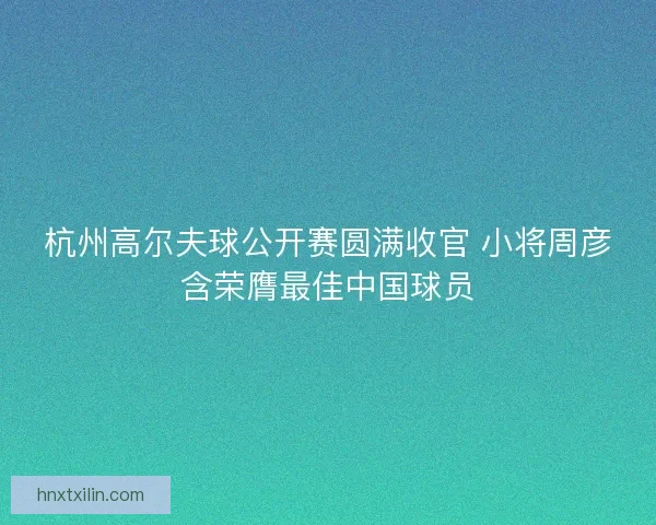 杭州高尔夫球公开赛圆满收官 小将周彦含荣膺最佳中国球员