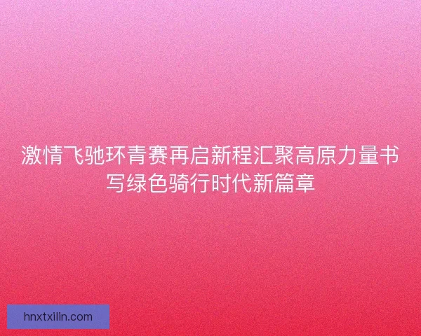 激情飞驰环青赛再启新程汇聚高原力量书写绿色骑行时代新篇章