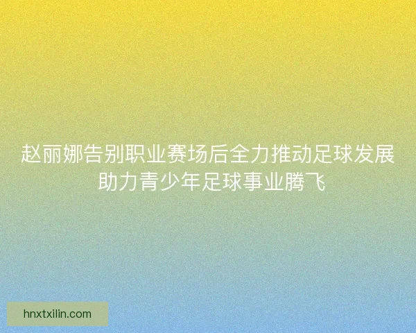赵丽娜告别职业赛场后全力推动足球发展 助力青少年足球事业腾飞