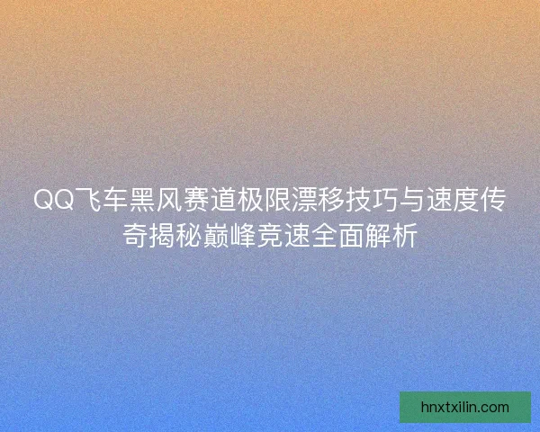 QQ飞车黑风赛道极限漂移技巧与速度传奇揭秘巅峰竞速全面解析