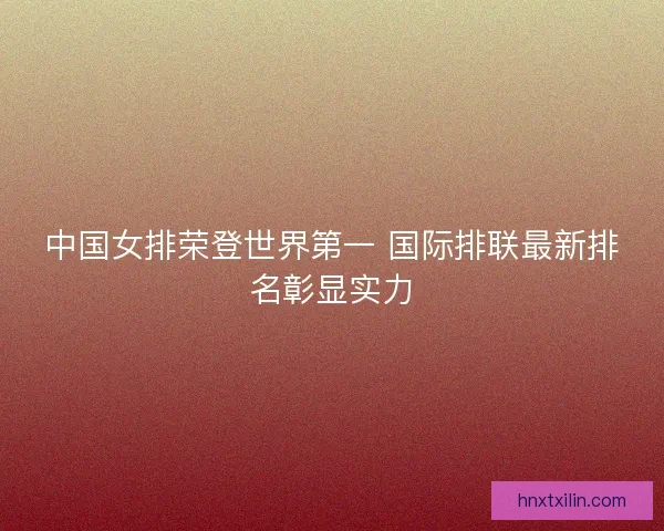 中国女排荣登世界第一 国际排联最新排名彰显实力