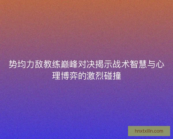 势均力敌教练巅峰对决揭示战术智慧与心理博弈的激烈碰撞