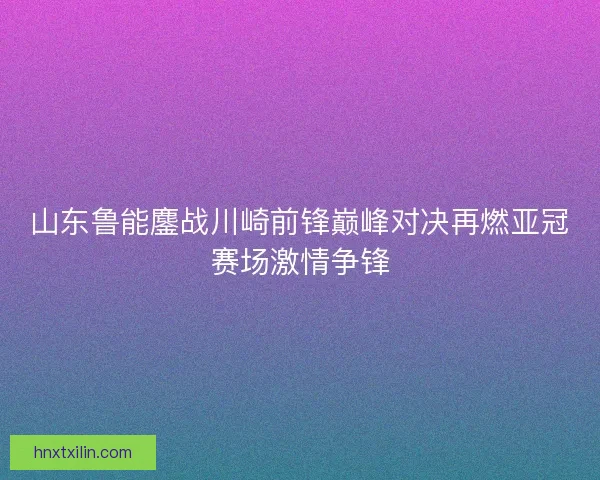 山东鲁能鏖战川崎前锋巅峰对决再燃亚冠赛场激情争锋