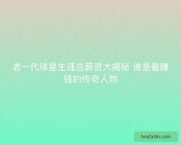 老一代球星生涯总薪资大揭秘 谁是最赚钱的传奇人物