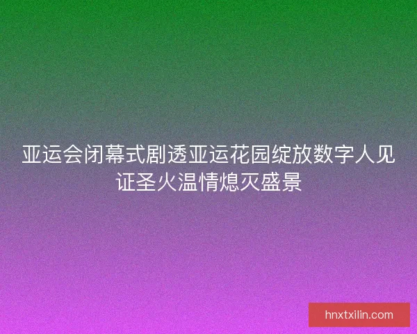 亚运会闭幕式剧透亚运花园绽放数字人见证圣火温情熄灭盛景