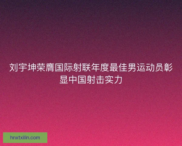 刘宇坤荣膺国际射联年度最佳男运动员彰显中国射击实力