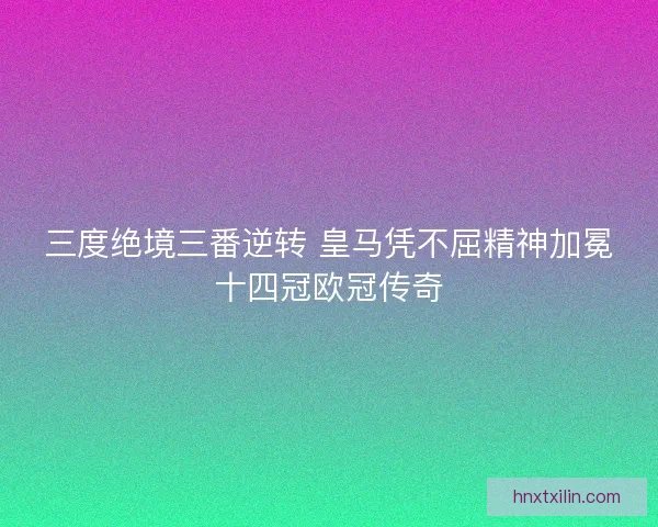 三度绝境三番逆转 皇马凭不屈精神加冕十四冠欧冠传奇