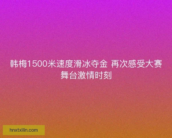 韩梅1500米速度滑冰夺金 再次感受大赛舞台激情时刻 韩梅1500米速度滑冰夺金 再次感受大赛舞台激情时刻