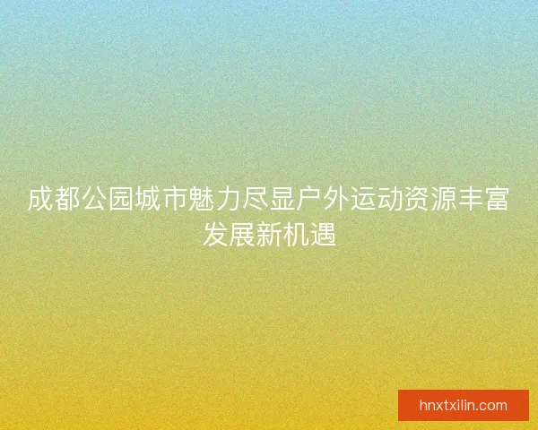 成都公园城市魅力尽显户外运动资源丰富发展新机遇
