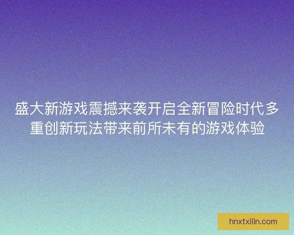 盛大新游戏震撼来袭开启全新冒险时代多重创新玩法带来前所未有的游戏体验