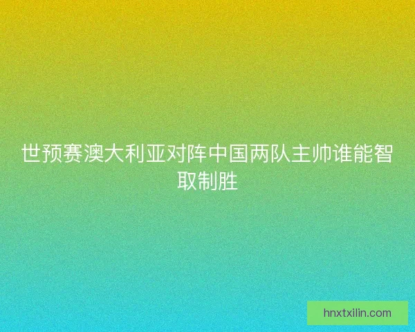 世预赛澳大利亚对阵中国两队主帅谁能智取制胜