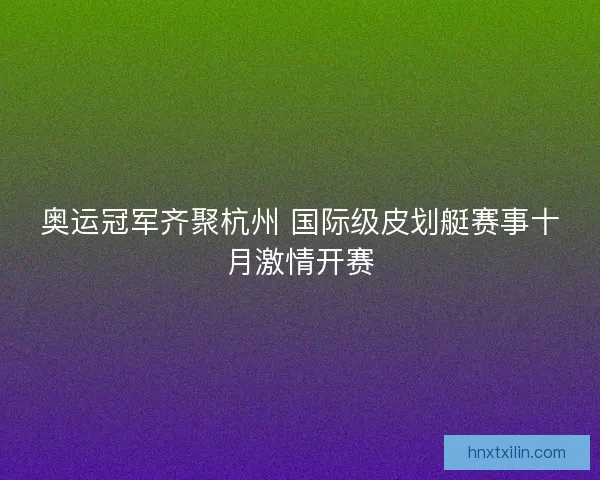 奥运冠军齐聚杭州 国际级皮划艇赛事十月激情开赛