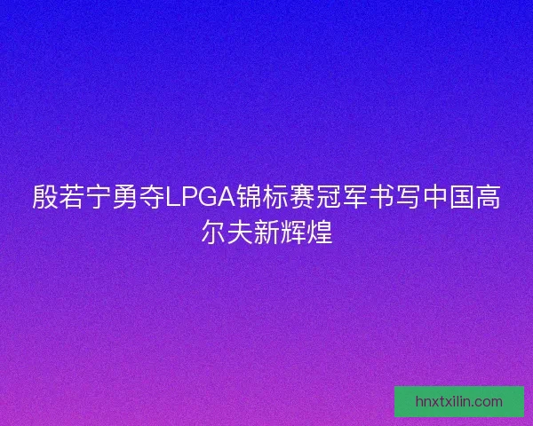 殷若宁勇夺LPGA锦标赛冠军书写中国高尔夫新辉煌 殷若宁勇夺LPGA锦标赛冠军书写中国高尔夫新辉煌