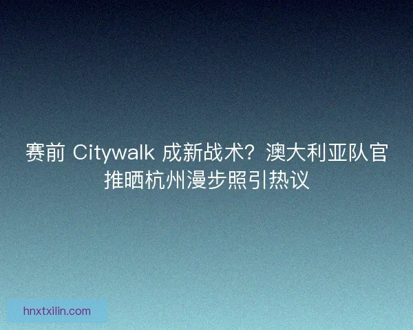 赛前 Citywalk 成新战术？澳大利亚队官推晒杭州漫步照引热议