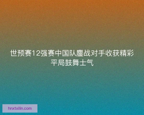 世预赛12强赛中国队鏖战对手收获精彩平局鼓舞士气