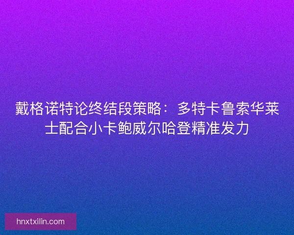 戴格诺特论终结段策略：多特卡鲁索华莱士配合小卡鲍威尔哈登精准发力