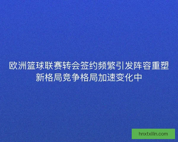 欧洲篮球联赛转会签约频繁引发阵容重塑新格局竞争格局加速变化中