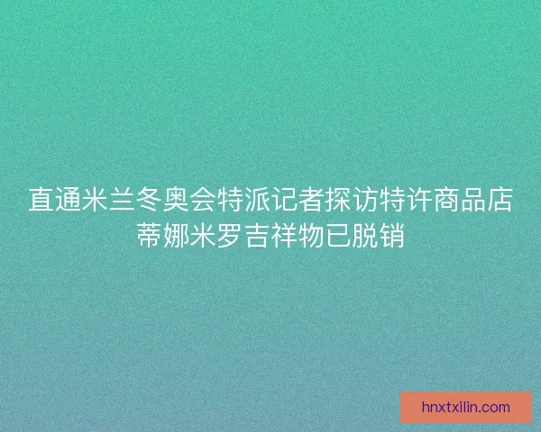直通米兰冬奥会特派记者探访特许商品店蒂娜米罗吉祥物已脱销