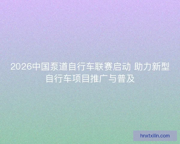 2026中国泵道自行车联赛启动 助力新型自行车项目推广与普及