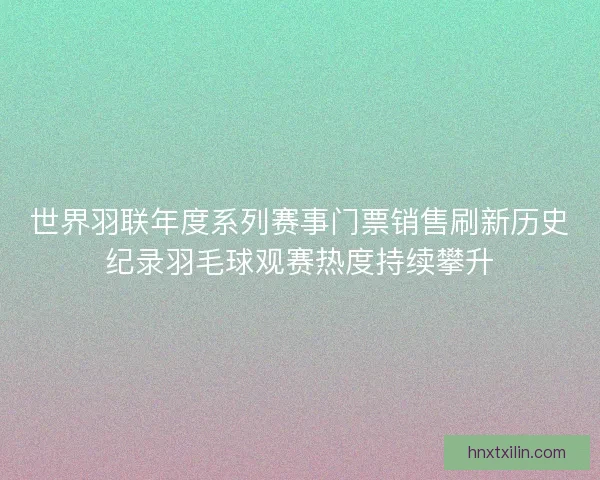 世界羽联年度系列赛事门票销售刷新历史纪录羽毛球观赛热度持续攀升