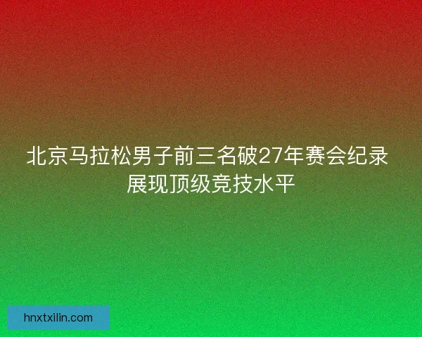 北京马拉松男子前三名破27年赛会纪录 展现顶级竞技水平