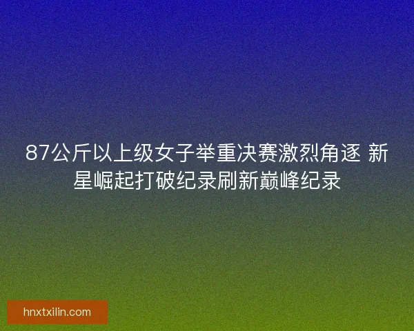 87公斤以上级女子举重决赛激烈角逐 新星崛起打破纪录刷新巅峰纪录