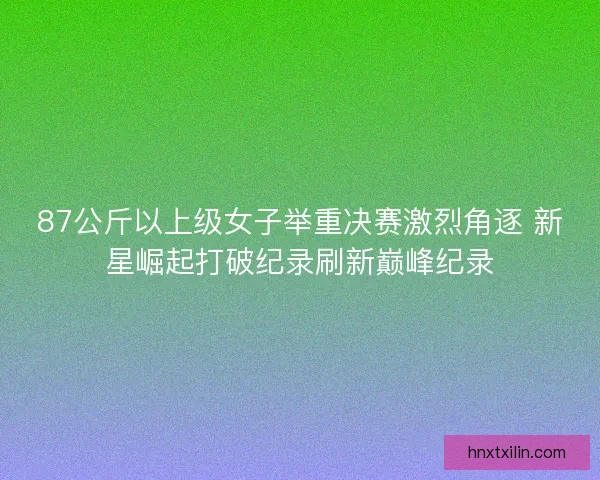 87公斤以上级女子举重决赛激烈角逐 新星崛起打破纪录刷新巅峰纪录 87公斤以上级女子举重决赛激烈角逐 新星崛起打破纪录刷新巅峰纪录