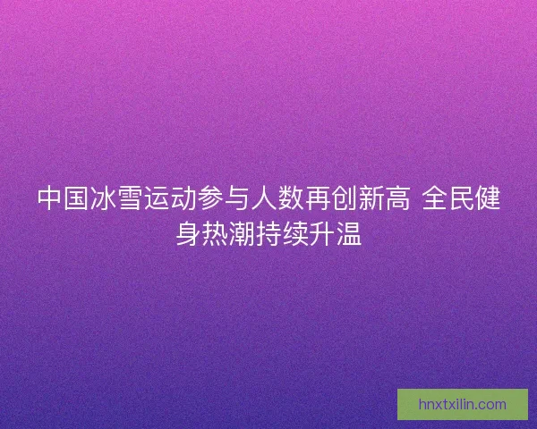 中国冰雪运动参与人数再创新高 全民健身热潮持续升温 中国冰雪运动参与人数再创新高 全民健身热潮持续升温