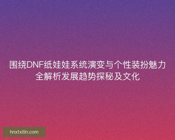 围绕DNF纸娃娃系统演变与个性装扮魅力全解析发展趋势探秘及文化